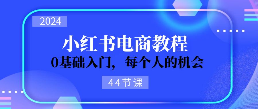 （精品）2024从0-1学习小红书电商，0基础入门，每个人的机会（44节）