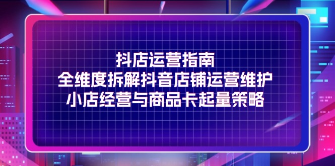 （精品）抖店运营指南，全维度拆解抖音店铺运营维护，小店经营与商品卡起量策略