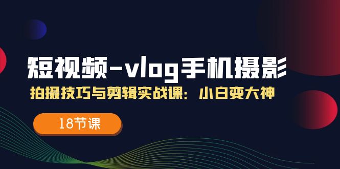 （精品）短视频-vlog手机摄影：拍摄技巧与剪辑实战课：小白变大神（18节课）