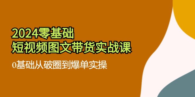 （精品）2024零基础·短视频图文带货实战课：0基础从破圈到爆单实操（35节课）