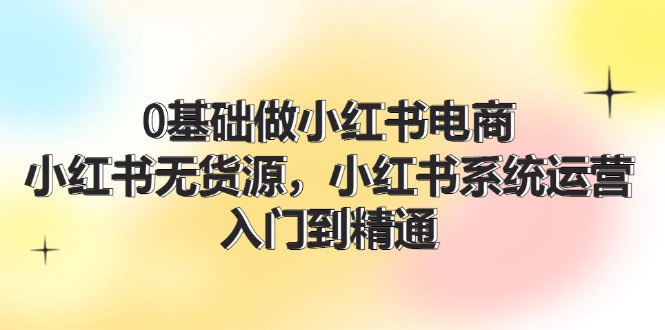 （精品）0基础做小红书电商，小红书无货源，小红书系统运营，入门到精通 (70节)