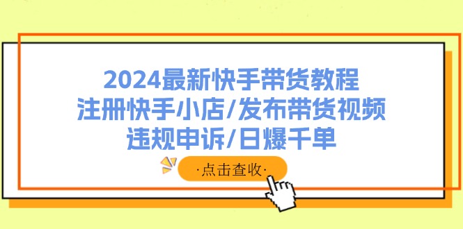 （精品）2024最新快手带货教程：注册快手小店/发布带货视频/违规申诉/日爆千单